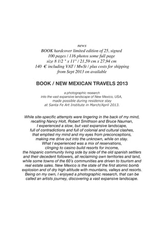 news
BOOK hardcover limited edition of 25, signed!
100 pages / 116 photos some full page!
size 8 1/2 " x 11" / 21,59 cm x 27,94 cm!
140 !" including VAT / MwSt / plus costs for shipping
from Sept 2013 on available
BOOK / NEW MEXICAN TRAVELS 2013
a photographic research
into the vast expansive landscape of New Mexico, USA,!
made possible during residence stay
at Santa Fe Art Institute in March/April 2013.
While site-speciﬁc attempts were lingering in the back of my mind,
recalling Nancy Holt, Robert Smithson and Bruce Nauman,
I experienced a slow, but vast expansive landscape,
full of contradictions and full of colonial and cultural clashes,
that emptied my mind and my eyes from preconceptions,
making me drive out into the unknown, while on stay.
What I experienced was a mix of reservations,
clinging to casino build resorts for income,
the hispanic community living side by side of the old spanish settlers
and their decedent followers, all reclaiming own territories and land,
while some towns of the 60´s communities are driven to tourism and
real estate sales. New Mexico is the state of the ﬁrst atomic bomb
explosion and of dry high altitude with mountains, valleys and resorts.
Being on my own, I enjoyed a photographic research,!that can be
called an artists journey, discovering a vast expansive landscape.
 