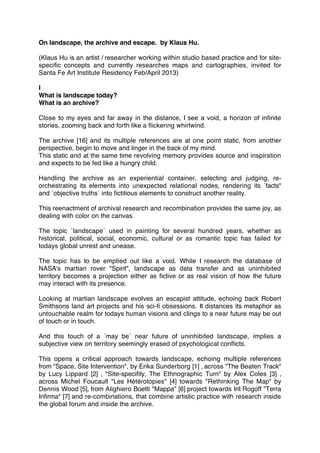 On landscape, the archive and escape. by Klaus Hu.
(Klaus Hu is an artist / researcher working within studio based practice and for site-
speciﬁc concepts and currently researches maps and cartographies, invited for
Santa Fe Art Institute Residency Feb/April 2013)
I
What is landscape today?
What is an archive?
Close to my eyes and far away in the distance, I see a void, a horizon of inﬁnite
stories, zooming back and forth like a ﬂickering whirlwind.
The archive [16] and its multiple references are at one point static, from another
perspective, begin to move and linger in the back of my mind.
This static and at the same time revolving memory provides source and inspiration
and expects to be fed like a hungry child.
Handling the archive as an experiential container, selecting and judging, re-
orchestrating its elements into unexpected relational nodes, rendering its ´facts"
and ´objective truths´ into ﬁctitious elements to construct another reality.
This reenactment of archival research and recombination provides the same joy, as
dealing with color on the canvas.
The topic ´landscape´ used in painting for several hundred years, whether as
historical, political, social, economic, cultural or as romantic topic has failed for
todays global unrest and unease.
The topic has to be emptied out like a void. While I research the database of
NASA's martian rover "Spirit", landscape as data transfer and as uninhibited
territory becomes a projection either as ﬁctive or as real vision of how the future
may interact with its presence.
Looking at martian landscape evolves an escapist attitude, echoing back Robert
Smithsons land art projects and his sci-ﬁ obsessions. It distances its metaphor as
untouchable realm for todays human visions and clings to a near future may be out
of touch or in touch.
And this touch of a ´may be´ near future of uninhibited landscape, implies a
subjective view on territory seemingly erased of psychological conﬂicts.
This opens a critical approach towards landscape, echoing multiple references
from "Space, Site Intervention", by Erika Sunderborg [1] , across "The Beaten Track"
by Lucy Lippard [2] , "Site-speciﬁty, The Ethnographic Turn" by Alex Coles [3] ,
across Michel Foucault "Les Hétérotopies" [4] towards "Rethinking The Map" by
Dennis Wood [5], from Alighiero Boetti "Mappa" [6] project towards Irit Rogoff "Terra
Inﬁrma" [7] and re-combinations, that combine artistic practice with research inside
the global forum and inside the archive.
 