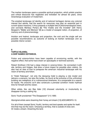 The martian landscape opens a possible spiritual projection, which artistic practice
and critical discourse has neglected and forbidden for almost 50 years, since
Greenbergs evaluation of modernism.
The emptied landscape (of identity and of national heritages) denies any colonial
interest (but admits, that the search for resources may play an essential part in
current space missions). It thus presents a multiple fold of phenomenological views,
and connects Merleau Ponty's [8] "The Visible and the Invisible" with Henry
Bergson's "Matter and Memory" [9] as a model of escapist notion, of projection, of
memory and of phenomenology.
Intuition and Instinct, landscape and projection, the void and the single self are
possible recombinations as outcome of looking at martian landscape and as
possible interior screen.
II
TURTLE ISLANDs.
A SHIP NAMED ODYSSEUS.
Fiction and science-ﬁction have been capable of envisioning worlds, with the
negative effect, that some have drawn an apocalyptic or technoid scenario.
Robert Smithson [10] had a deep interest in science-ﬁction. He connected it with
site, territory and images, that drew a future impact for possible alien visitors. He
also had an idea of how to juxtapose the american industrial landscape with his
vision of territory and ﬁction.
In "Hotel Palenque", not only the decaying hotel is playing a role model and
delivers a scenario, but also the turtles, he found at the entrance of this unﬁnished
building are metaphors of a n-dimensional timeframe. It is comparable to a search
for traces. His anarchic sci-ﬁ also constructs a prenatal condition inside mythical
time for himself and the viewer.
Other artists, like Jan Bas Ader [12] choosed voluntarily or involuntarily to
disappear during a sailing trip.
Sonic Youth proclaimed "The Disappearer" [11] 1990.
Aboriginal artists were dreaming their honey ant dream [13] dOCUMENTA 13.
For all of them (except Sonic Youth), territory and land speaks and spoke for itself.
And that may be the vision. Choosing a territory, that is outside of ones own.
Or inside a dream. Dreaming the land.
,
 
