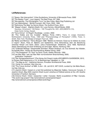 Lit/References:
[1] "Space, Site Intervention", Erika Sunderborg, University of Minnesota Press, 2000
[2] "The Beaten Track" Lucy Lippard, The New Press, NY 1999
[3] "Site-speciﬁty, The Ethnographic Turrn" by Alex Coles, Black Dog Publishing Ltd
[4] "Les Hétérotopies", Michel Foucault, INA, Paris, 2004, 1966
[5] "Rethinking The Map" by Dennis Wood, The Guilford Press, 2010
[6] "Mappa" project Alighiero Boetti, Ed. Luca Cerizza, Afterall Books, 2008
Sauzeau, Annemarie: '100 Notes – 100 Thoughts No. 025', dOCUMENTA (13),
Hatje Cantz Verlag, Kassel.
[7] "Terra Inﬁrma" Irit Rogoff, Routledge , London, 2000
[8] "The Visible and the Invisible", Merleau Ponty (1961), Trans. A. Lingis. Evanston:
Northwestern University Press, 1969 and "Phenomenology of Perception" (1945), Trans. C.
Smith. New York: Routledge & Keegan Paul Ltd, 1962.
[9] "Matter and Memory " Henry Bergson 1896: "Matière et mémoire. Essai sur la relation du corps
à l´esprit." Alcan, Paris dt: Materie und Gedächtnis. Eine Abhandlung über die Beziehung
zwischen Körper und Geist. Übers. Julius Frankenberger. Diederichs, Jena 1908, Nachdruck
dieser Übersetzung mit einer Einleitung von Erik Oger, Meiner, Hamburg 1991
[10] "Collected Writings / Gesammelte Schriften" Robert Smithson, ed. Eva Schmidt, Kai Völckler,
Kunsthalle Wien, Verlag der Buchhandlung Walther König, 2000
[11] "The Disapperer" on "Goo" by Sonic Youth, Geffen Records, 1990
[12] Jan Bas Ader / see Jan Bas Ader via Kunstverein Braunschweig, 2000,
publication "Implosion"
[13] "Der Honigameisentraum" (The Honey Ant Dream) inside dOCUMENTA GUIDEBOOK, 2012,
on Doreen Reid Nakamarra p.112, & Warlimpirrnga Tjapaltjarri, p. 126
[14 " The Map as Art ", Katherine Harmon, Princeton Architectural Press, 2009
[15] Center for Landuse: http://clui.org
[16] "The Future Archive" at NBK, 3.Juni - 29. Juli 2012, MIT CAVS, curated by Ute Meta Bauer,
via http://nbk.org
[17] Joachim Hirsch / based on a text ﬁrst published by 69pender Gallery, Vancouver Canada, ©
Joachim Hirsch, May 2005 Joachim Hirsch is prof. emeritus at Political science at the J.W. Goethe
University in Frankfurt, Germany
[18] Antonia Hirsch / Artist / researcher / writer / Canada / Berlin co-publisher of Fillip / Canada.
"The world map project"/ http://antoniahirsch.com/projects/maps/1
http://antoniahirsch.com/projects/untitled-world-ﬂag/1
contact KLAUS HU
Studio Berlin: Wildenbruch 77
12045 Berlin!
tel 49.(0)30.68081524
klaushu@yahoo.de
mobile: 49.(0)176.87577269
Skype: skypeklaushu
BLOG: !http://klaushu.blogspot.com
MARS c/o ArtistsSpace NY: http://local-artists.org/users/klaus-hu
CV c/o ARTNEWS: http://artnews.org/klaushu
 