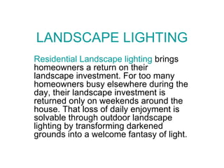 LANDSCAPE LIGHTING Residential Landscape lighting  brings homeowners a return on their landscape investment. For too many homeowners busy elsewhere during the day, their landscape investment is returned only on weekends around the house. That loss of daily enjoyment is solvable through outdoor landscape lighting by transforming darkened grounds into a welcome fantasy of light.  