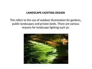 LANDSCAPE LIGHTING DESIGN
This refers to the use of outdoor illumination for gardens,
public landscapes and private lands. There are various
reasons for landscape lighting such as:
 