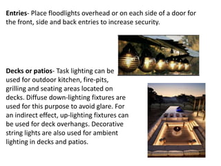Entries- Place floodlights overhead or on each side of a door for
the front, side and back entries to increase security.
Decks or patios- Task lighting can be
used for outdoor kitchen, fire-pits,
grilling and seating areas located on
decks. Diffuse down-lighting fixtures are
used for this purpose to avoid glare. For
an indirect effect, up-lighting fixtures can
be used for deck overhangs. Decorative
string lights are also used for ambient
lighting in decks and patios.
 