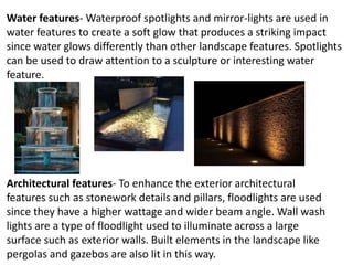 Water features- Waterproof spotlights and mirror-lights are used in
water features to create a soft glow that produces a striking impact
since water glows differently than other landscape features. Spotlights
can be used to draw attention to a sculpture or interesting water
feature.
Architectural features- To enhance the exterior architectural
features such as stonework details and pillars, floodlights are used
since they have a higher wattage and wider beam angle. Wall wash
lights are a type of floodlight used to illuminate across a large
surface such as exterior walls. Built elements in the landscape like
pergolas and gazebos are also lit in this way.
 