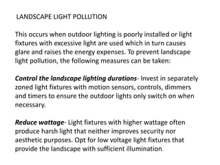 LANDSCAPE LIGHT POLLUTION
This occurs when outdoor lighting is poorly installed or light
fixtures with excessive light are used which in turn causes
glare and raises the energy expenses. To prevent landscape
light pollution, the following measures can be taken:
Control the landscape lighting durations- Invest in separately
zoned light fixtures with motion sensors, controls, dimmers
and timers to ensure the outdoor lights only switch on when
necessary.
Reduce wattage- Light fixtures with higher wattage often
produce harsh light that neither improves security nor
aesthetic purposes. Opt for low voltage light fixtures that
provide the landscape with sufficient illumination.
 
