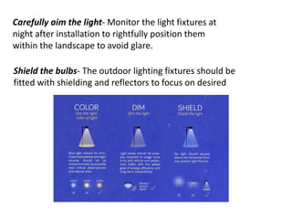 Carefully aim the light- Monitor the light fixtures at
night after installation to rightfully position them
within the landscape to avoid glare.
Shield the bulbs- The outdoor lighting fixtures should be
fitted with shielding and reflectors to focus on desired
 