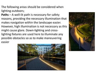 The following areas should be considered when
lighting outdoors;
Paths – A well-lit path is necessary for safety
reasons, providing the necessary illumination that
makes navigation within the landscape easier.
However, high illumination is not necessary as this
might cause glare. Down-lighting and cross-
lighting fixtures are used here to illuminate any
possible obstacles so as to make maneuvering
easier
 
