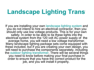 Landscape Lighting Transformers If you are installing your own  landscape lighting system  and you do not intend to hire an electrical contractor, then you should only use low voltage products. This is for your own safety. In order to be able to tie these lights into the electrical system from the 120 volt AC power supply of  the average home, you will need a low voltage transformer. Many landscape lighting package sets come equipped with these included, but if you are creating your own design, you will need to purchase the components separately, including the  outdoor lighting transformer . There will be several things you need to know before making your final purchase in order to ensure that you have the correct product for the job, and you will install it properly.  
