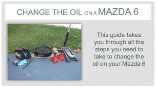 CHANGE THE OIL ON A MAZDA 6
This guide takes
you through all the
steps you need to
take to change the
oil on your Mazda 6
 