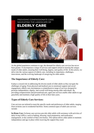 Landscape Of Elderly Care
As the global population continues to age, the demand for elderly care services has never
been greater. It encompasses a range of services and support aimed at meeting the unique
needs of older adults, ensuring their well-being, dignity, and quality of life. In this article, we
delve into the various aspects of elderly care, including its importance, challenges,
innovations, and the evolving landscape of caregiving for older adults.
The Importance of Elderly Care:
It plays a crucial role in addressing the diverse needs of older adults as they navigate the
challenges of aging. From physical and medical care to emotional support and social
engagement, elderly care encompasses a comprehensive range of services designed to
promote independence, dignity, and overall well-being among older individuals. By
providing compassionate and personalized care, aged care services enable older adults to age
gracefully and maintain a high quality of life in their later years.
Types of Elderly Care Services:
Care services are tailored to meet the specific needs and preferences of older adults, ranging
from in-home care to residential facilities. Some common types of adult care services
include:
In-Home Care: In-home care services provide older adults with assistance with activities of
daily living (ADLs), such as bathing, dressing, meal preparation, and medication
management, in the comfort of their own homes. This option allows older adults to maintain
independence and age in place while receiving the support they need.
 