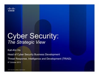 © 2011 Cisco and/or its affiliates. All rights reserved. 1
Cyber Security:
The Strategic View
Kah-Kin Ho
Head of Cyber Security Business Development
Threat Response, Intelligence and Development (TRIAD)
9th October 2013
 