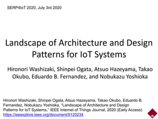 Landscape of Architecture and Design
Patterns for IoT Systems
Hironori Washizaki, Shinpei Ogata, Atsuo Hazeyama, Takao
Okubo, Eduardo B. Fernandez, and Nobukazu Yoshioka
SERP4IoT 2020, July 3rd 2020
Hironori Washizaki, Shinpei Ogata, Atsuo Hazeyama, Takao Okubo, Eduardo B.
Fernandez, Nobukazu Yoshioka, “Landscape of Architecture and Design
Patterns for IoT Systems,” IEEE Internet of Things Journal, 2020 (Early Access)
https://ieeexplore.ieee.org/document/9120234
 