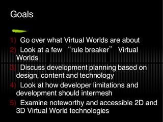 Goals Go over what Virtual Worlds are about Look at a few “rule breaker” Virtual Worlds Discuss development planning based on design, content and technology Look at how developer limitations and development should intermesh Examine noteworthy and accessible 2D and 3D Virtual World technologies 