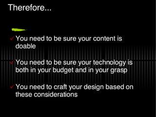 Therefore... You need to be sure your content is doable You need to be sure your technology is both in your budget and in your grasp You need to craft your design based on these considerations 