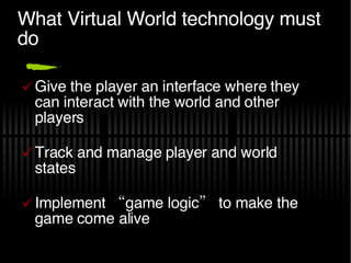 What Virtual World technology must do Give the player an interface where they can interact with the world and other players Track and manage player and world states Implement “game logic” to make the game come alive 