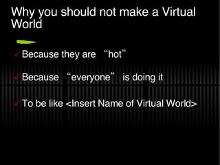 Why you should not make a Virtual World Because they are “hot” Because “everyone” is doing it To be like <Insert Name of Virtual World> 