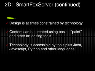 2D:  SmartFoxServer (continued) Design is at times constrained by technology Content can be created using basic “paint” and other art editing tools Technology is accessible by tools plus Java, Javascript, Python and other languages 