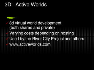 3D:  Active Worlds 3d virtual world development (both shared and private) Varying costs depending on hosting Used by the River City Project and others www.activeworlds.com 