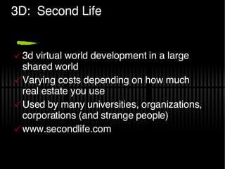 3D:  Second Life 3d virtual world development in a large shared world Varying costs depending on how much real estate you use Used by many universities, organizations, corporations (and strange people) www.secondlife.com 