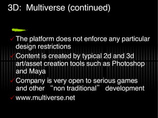 3D:  Multiverse (continued) The platform does not enforce any particular design restrictions  Content is created by typical 2d and 3d art/asset creation tools such as Photoshop and Maya Company is very open to serious games and other “non traditional” development  www.multiverse.net 