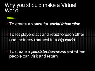 Why you should make a Virtual World To create a space for  social interaction To let players act and react to each other and their environment in a  big world To create a  persistent environment   where people can visit and return 