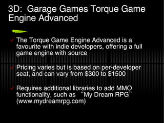 3D:  Garage Games Torque Game Engine Advanced The Torque Game Engine Advanced is a favourite with indie developers, offering a full game engine with source Pricing varies but is based on per-developer seat, and can vary from $300 to $1500 Requires additional libraries to add MMO functionality, such as “My Dream RPG” (www.mydreamrpg.com) 