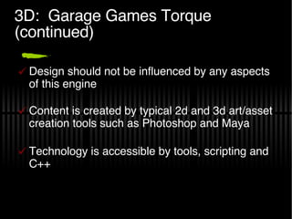 3D:  Garage Games Torque (continued) Design should not be influenced by any aspects of this engine Content is created by typical 2d and 3d art/asset creation tools such as Photoshop and Maya Technology is accessible by tools, scripting and C++ 