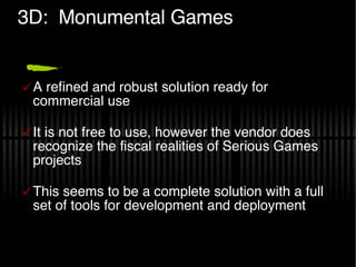3D:  Monumental Games A refined and robust solution ready for commercial use It is not free to use, however the vendor does recognize the fiscal realities of Serious Games projects This seems to be a complete solution with a full set of tools for development and deployment 