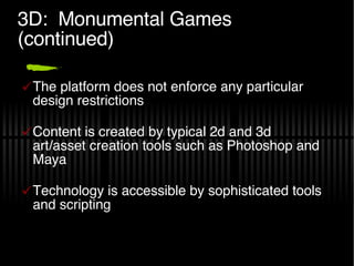 3D:  Monumental Games (continued) The platform does not enforce any particular design restrictions Content is created by typical 2d and 3d art/asset creation tools such as Photoshop and Maya Technology is accessible by sophisticated tools and scripting 