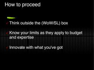 How to proceed Think outside the (WoW/SL) box Know your limits as they apply to budget and expertise Innovate with what you've got 