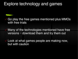 Explore technology and games Go play the free games mentioned plus MMOs with free trials Many of the technologies mentioned have free versions – download them and try them out Look at what games people are making now, but with caution 
