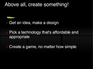 Above all, create something! Get an idea, make a design Pick a technology that's affordable and appropriate Create a game, no matter how simple 