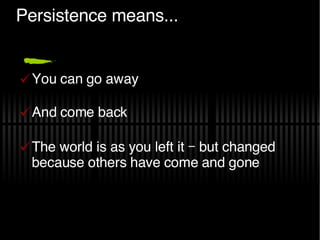 Persistence means... You can go away And come back The world is as you left it – but changed because others have come and gone 