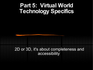 Part 5:  Virtual World Technology Specifics <ul><ul><li>2D or 3D, it's about completeness and accessibility </li></ul></ul>