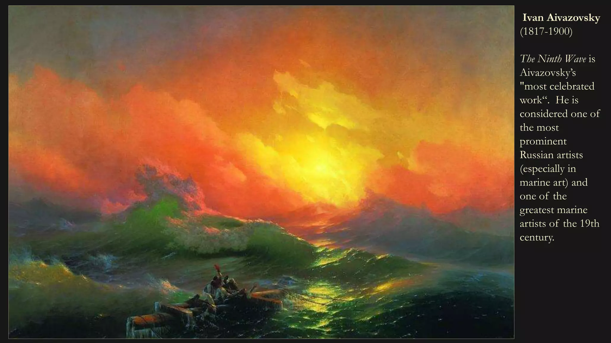 Ivan Aivazovsky
(1817-1900)
The Ninth Wave is
Aivazovsky’s
"most celebrated
work“. He is
considered one of
the most
prominent
Russian artists
(especially in
marine art) and
one of the
greatest marine
artists of the 19th
century.
 