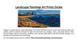 Landscape Paintings Art Prints Giclee
Oregon is a state that has view vistas galore. First there’s Portland and her small community of artists and
crafters, with its diverse architecture, light rail and street cars, bridges, rivers, and urban forests. Then
there’s Oregon with its mountains, coastline, wine country, high desert, and the Columba George. It all
provides me inspiration for my paintings.
For more details please visit our website: http://andrewdavispaintings.com/landscapes/
 