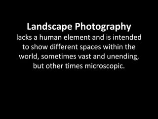 Landscape Photography
lacks a human element and is intended
to show different spaces within the
world, sometimes vast and unending,
but other times microscopic.
 