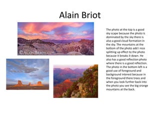 Alain Briot
The photo at the top is a good
sky scape because the photo is
dominated by the sky there is
also a good cloud formation in
the sky. The mountains at the
bottom of the photo add I nice
splitting up effect to the photo
because it breaks it down. He
also has a good reflection photo
where there is a good reflection.
The photo in the bottom left is a
good use of foreground and
background interest because in
the foreground there trees and
when you look further back into
the photo you see the big orange
mountains at the back.
 