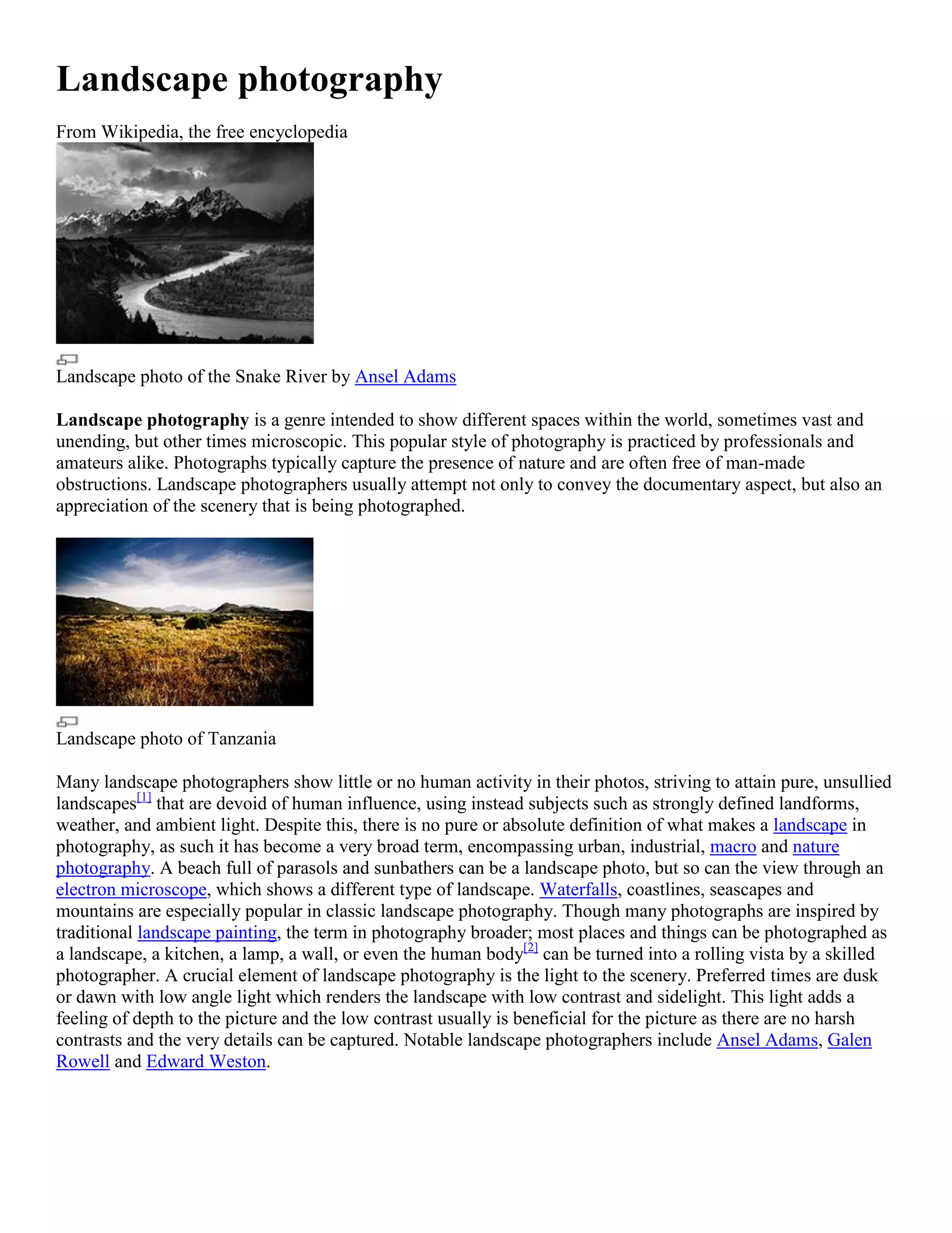 Landscape photography
From Wikipedia, the free encyclopedia




Landscape photo of the Snake River by Ansel Adams

Landscape photography is a genre intended to show different spaces within the world, sometimes vast and
unending, but other times microscopic. This popular style of photography is practiced by professionals and
amateurs alike. Photographs typically capture the presence of nature and are often free of man-made
obstructions. Landscape photographers usually attempt not only to convey the documentary aspect, but also an
appreciation of the scenery that is being photographed.




Landscape photo of Tanzania

Many landscape photographers show little or no human activity in their photos, striving to attain pure, unsullied
landscapes[1] that are devoid of human influence, using instead subjects such as strongly defined landforms,
weather, and ambient light. Despite this, there is no pure or absolute definition of what makes a landscape in
photography, as such it has become a very broad term, encompassing urban, industrial, macro and nature
photography. A beach full of parasols and sunbathers can be a landscape photo, but so can the view through an
electron microscope, which shows a different type of landscape. Waterfalls, coastlines, seascapes and
mountains are especially popular in classic landscape photography. Though many photographs are inspired by
traditional landscape painting, the term in photography broader; most places and things can be photographed as
a landscape, a kitchen, a lamp, a wall, or even the human body[2] can be turned into a rolling vista by a skilled
photographer. A crucial element of landscape photography is the light to the scenery. Preferred times are dusk
or dawn with low angle light which renders the landscape with low contrast and sidelight. This light adds a
feeling of depth to the picture and the low contrast usually is beneficial for the picture as there are no harsh
contrasts and the very details can be captured. Notable landscape photographers include Ansel Adams, Galen
Rowell and Edward Weston.
 