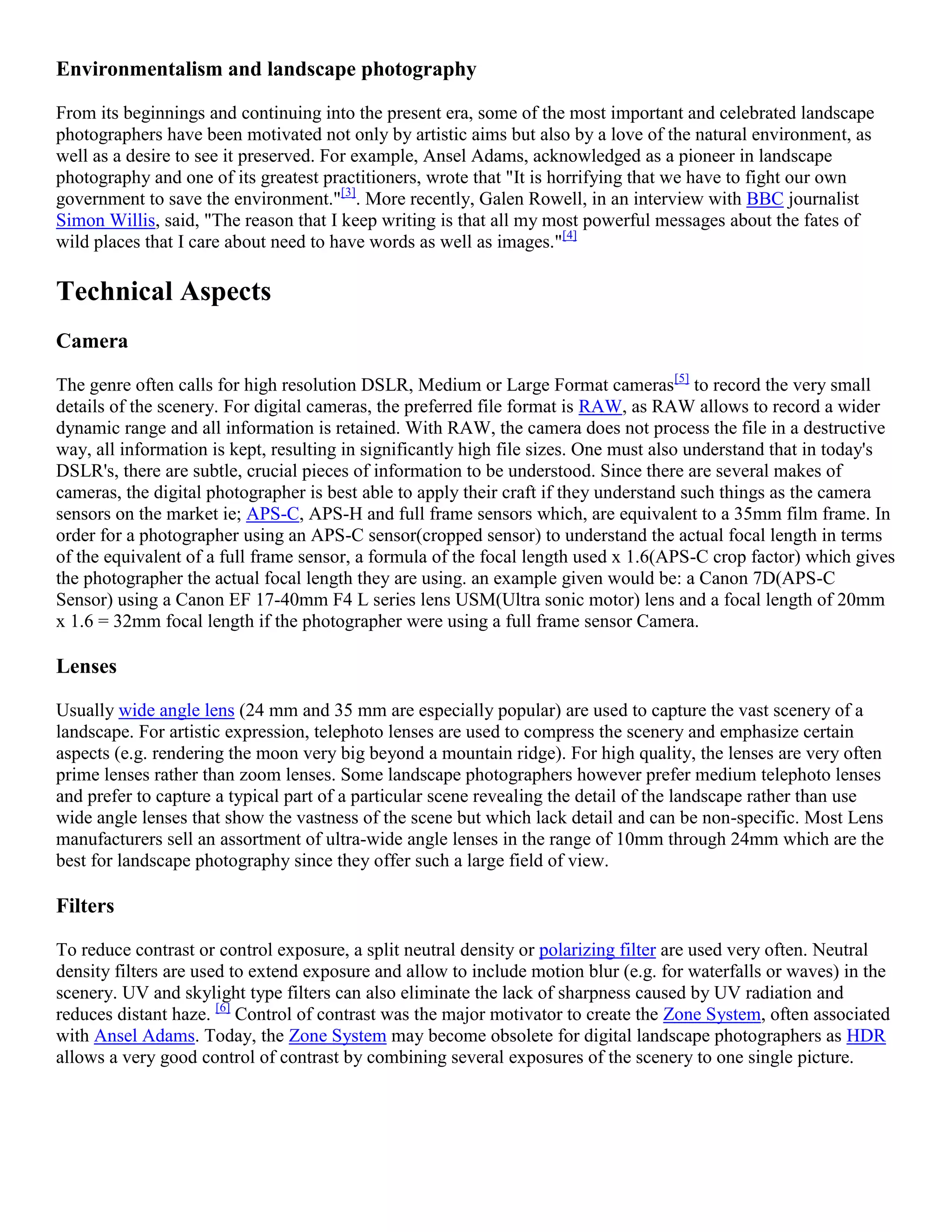 Environmentalism and landscape photography

From its beginnings and continuing into the present era, some of the most important and celebrated landscape
photographers have been motivated not only by artistic aims but also by a love of the natural environment, as
well as a desire to see it preserved. For example, Ansel Adams, acknowledged as a pioneer in landscape
photography and one of its greatest practitioners, wrote that "It is horrifying that we have to fight our own
government to save the environment."[3]. More recently, Galen Rowell, in an interview with BBC journalist
Simon Willis, said, "The reason that I keep writing is that all my most powerful messages about the fates of
wild places that I care about need to have words as well as images."[4]

Technical Aspects
Camera

The genre often calls for high resolution DSLR, Medium or Large Format cameras[5] to record the very small
details of the scenery. For digital cameras, the preferred file format is RAW, as RAW allows to record a wider
dynamic range and all information is retained. With RAW, the camera does not process the file in a destructive
way, all information is kept, resulting in significantly high file sizes. One must also understand that in today's
DSLR's, there are subtle, crucial pieces of information to be understood. Since there are several makes of
cameras, the digital photographer is best able to apply their craft if they understand such things as the camera
sensors on the market ie; APS-C, APS-H and full frame sensors which, are equivalent to a 35mm film frame. In
order for a photographer using an APS-C sensor(cropped sensor) to understand the actual focal length in terms
of the equivalent of a full frame sensor, a formula of the focal length used x 1.6(APS-C crop factor) which gives
the photographer the actual focal length they are using. an example given would be: a Canon 7D(APS-C
Sensor) using a Canon EF 17-40mm F4 L series lens USM(Ultra sonic motor) lens and a focal length of 20mm
x 1.6 = 32mm focal length if the photographer were using a full frame sensor Camera.

Lenses

Usually wide angle lens (24 mm and 35 mm are especially popular) are used to capture the vast scenery of a
landscape. For artistic expression, telephoto lenses are used to compress the scenery and emphasize certain
aspects (e.g. rendering the moon very big beyond a mountain ridge). For high quality, the lenses are very often
prime lenses rather than zoom lenses. Some landscape photographers however prefer medium telephoto lenses
and prefer to capture a typical part of a particular scene revealing the detail of the landscape rather than use
wide angle lenses that show the vastness of the scene but which lack detail and can be non-specific. Most Lens
manufacturers sell an assortment of ultra-wide angle lenses in the range of 10mm through 24mm which are the
best for landscape photography since they offer such a large field of view.

Filters

To reduce contrast or control exposure, a split neutral density or polarizing filter are used very often. Neutral
density filters are used to extend exposure and allow to include motion blur (e.g. for waterfalls or waves) in the
scenery. UV and skylight type filters can also eliminate the lack of sharpness caused by UV radiation and
reduces distant haze. [6] Control of contrast was the major motivator to create the Zone System, often associated
with Ansel Adams. Today, the Zone System may become obsolete for digital landscape photographers as HDR
allows a very good control of contrast by combining several exposures of the scenery to one single picture.
 