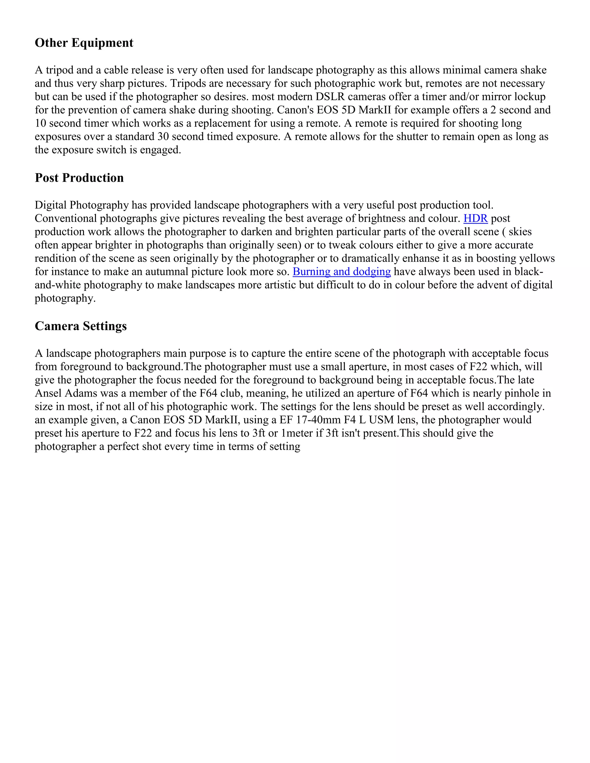 Other Equipment

A tripod and a cable release is very often used for landscape photography as this allows minimal camera shake
and thus very sharp pictures. Tripods are necessary for such photographic work but, remotes are not necessary
but can be used if the photographer so desires. most modern DSLR cameras offer a timer and/or mirror lockup
for the prevention of camera shake during shooting. Canon's EOS 5D MarkII for example offers a 2 second and
10 second timer which works as a replacement for using a remote. A remote is required for shooting long
exposures over a standard 30 second timed exposure. A remote allows for the shutter to remain open as long as
the exposure switch is engaged.

Post Production

Digital Photography has provided landscape photographers with a very useful post production tool.
Conventional photographs give pictures revealing the best average of brightness and colour. HDR post
production work allows the photographer to darken and brighten particular parts of the overall scene ( skies
often appear brighter in photographs than originally seen) or to tweak colours either to give a more accurate
rendition of the scene as seen originally by the photographer or to dramatically enhanse it as in boosting yellows
for instance to make an autumnal picture look more so. Burning and dodging have always been used in black-
and-white photography to make landscapes more artistic but difficult to do in colour before the advent of digital
photography.

Camera Settings

A landscape photographers main purpose is to capture the entire scene of the photograph with acceptable focus
from foreground to background.The photographer must use a small aperture, in most cases of F22 which, will
give the photographer the focus needed for the foreground to background being in acceptable focus.The late
Ansel Adams was a member of the F64 club, meaning, he utilized an aperture of F64 which is nearly pinhole in
size in most, if not all of his photographic work. The settings for the lens should be preset as well accordingly.
an example given, a Canon EOS 5D MarkII, using a EF 17-40mm F4 L USM lens, the photographer would
preset his aperture to F22 and focus his lens to 3ft or 1meter if 3ft isn't present.This should give the
photographer a perfect shot every time in terms of setting
 