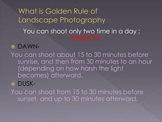 You can shoot only two time in a day ;
WHEN???
DAWN-
You can shoot about 15 to 30 minutes before
sunrise, and then from 30 minutes to an hour
(depending on how harsh the light
becomes) afterward.
DUSK-
You can shoot from 15 to 30 minutes before
sunset, and up to 30 minutes afterward.