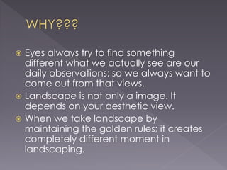  Eyes always try to find something
different what we actually see are our
daily observations; so we always want to
come out from that views.
Landscape is not only a image. It
depends on your aesthetic view.
When we take landscape by
maintaining the golden rules; it creates
completely different moment in
landscaping.