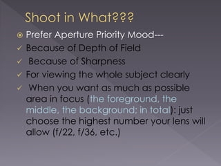  Prefer Aperture Priority Mood---
Because of Depth of Field
Because of Sharpness
For viewing the whole subject clearly
When you want as much as possible
area in focus (the foreground, the
middle, the background; in total): just
choose the highest number your lens will
allow (f/22, f/36, etc.)