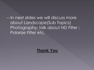 ---In next slides we will discuss more
about Landscape(Sub Topics)
Photography; talk about ND Filter ;
Polarize Filter etc.
Thank You