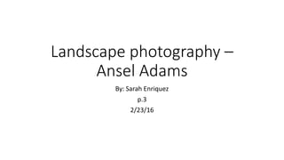 Landscape photography –
Ansel Adams
By: Sarah Enriquez
p.3
2/23/16
 