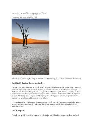 Landscape Photography Tips
Posted: 02 Apr 2012 05:13 PM PDT




"Dead Vlei Namibia" captured by David Hobcote (Click Image to See More From David Hobcote)

Best light during dawn or dusk

The best light is during dawn and dusk. That’s when the light is warm, the sun is in the frame and
the mood is just beautiful. However, depending on what you want to do with your landscape
shots you can shoot any time you want. I’ve read time after time again that the only time to shoot
landscape shots is during dawn or dusk. I shoot mine when I see the moment. But it all depends
on your style really and what you want to convey. It’s better you capture the image than not just
because you were busy waiting for the perfect light.

I love an incredible light however. I can go excited, nearly ecstatic, from an amazing light, but the
moment will always go first. If I only have the crappiest camera with the shittiest light I’ll still
make the frame.

Use a tripod

You will not be able to hold the camera steady during low light circumstances without a tripod.
 