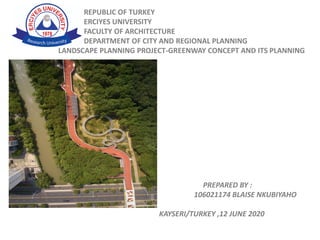 REPUBLIC OF TURKEY
ERCIYES UNIVERSITY
FACULTY OF ARCHITECTURE
DEPARTMENT OF CITY AND REGIONAL PLANNING
LANDSCAPE PLANNING PROJECT-GREENWAY CONCEPT AND ITS PLANNING
PREPARED BY :
106021174 BLAISE NKUBIYAHO
KAYSERI/TURKEY ,12 JUNE 2020
 