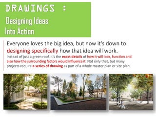 Everyone loves the big idea, but now it's down to
designing specifically how that idea will work.
Instead of just a green roof, it's the exact details of how it will look, function and
also how the surrounding factors would influence it. Not only that, but many
projects require a series of drawing as part of a whole master plan or site plan.
 
