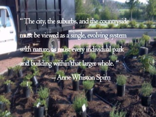 “The city, the suburbs, and the countryside
must be viewed as a single, evolving system
with nature, as must every individual park
and building within that largerwhole. “
– AnneWhiston Spirn
 